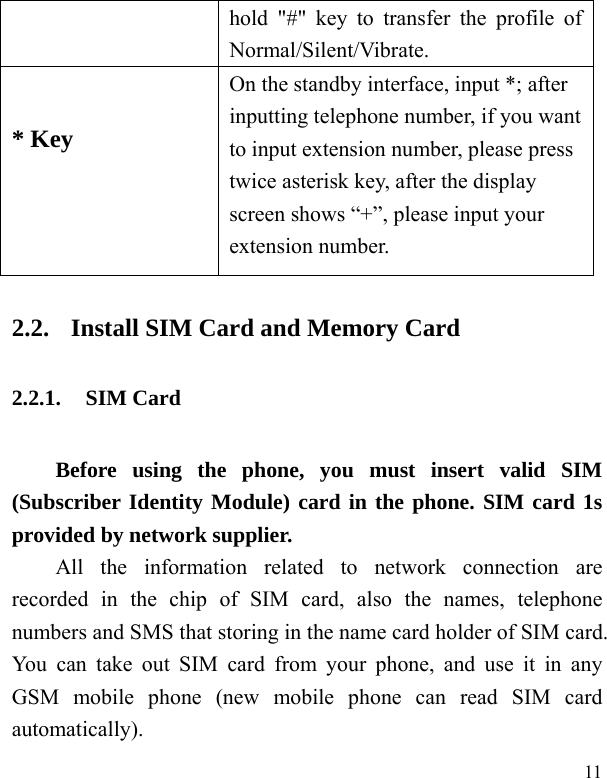  11 hold &quot;#&quot; key to transfer the profile of Normal/Silent/Vibrate. * Key  On the standby interface, input *; after inputting telephone number, if you want to input extension number, please press twice asterisk key, after the display screen shows “+”, please input your extension number. 2.2. Install SIM Card and Memory Card 2.2.1. SIM Card Before using the phone, you must insert valid SIM (Subscriber Identity Module) card in the phone. SIM card 1s provided by network supplier.   All the information related to network connection are recorded in the chip of SIM card, also the names, telephone numbers and SMS that storing in the name card holder of SIM card. You can take out SIM card from your phone, and use it in any GSM mobile phone (new mobile phone can read SIM card automatically).  