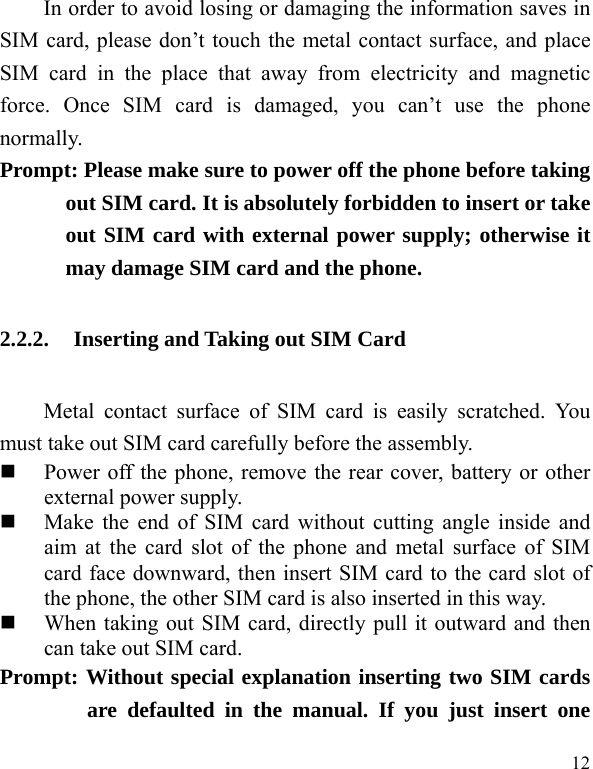  12 In order to avoid losing or damaging the information saves in SIM card, please don’t touch the metal contact surface, and place SIM card in the place that away from electricity and magnetic force. Once SIM card is damaged, you can’t use the phone normally.   Prompt: Please make sure to power off the phone before taking out SIM card. It is absolutely forbidden to insert or take out SIM card with external power supply; otherwise it may damage SIM card and the phone.   2.2.2. Inserting and Taking out SIM Card Metal contact surface of SIM card is easily scratched. You must take out SIM card carefully before the assembly.    Power off the phone, remove the rear cover, battery or other external power supply.    Make the end of SIM card without cutting angle inside and aim at the card slot of the phone and metal surface of SIM card face downward, then insert SIM card to the card slot of the phone, the other SIM card is also inserted in this way.    When taking out SIM card, directly pull it outward and then can take out SIM card.   Prompt: Without special explanation inserting two SIM cards are defaulted in the manual. If you just insert one 