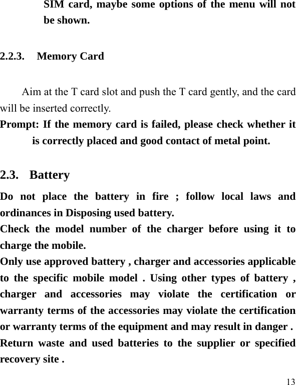  13 SIM card, maybe some options of the menu will not be shown.   2.2.3. Memory Card Aim at the T card slot and push the T card gently, and the card will be inserted correctly.     Prompt: If the memory card is failed, please check whether it is correctly placed and good contact of metal point.   2.3. Battery Do not place the battery in fire ; follow local laws and ordinances in Disposing used battery. Check the model number of the charger before using it to charge the mobile. Only use approved battery , charger and accessories applicable to the specific mobile model . Using other types of battery , charger and accessories may violate the certification or warranty terms of the accessories may violate the certification or warranty terms of the equipment and may result in danger . Return waste and used batteries to the supplier or specified recovery site . 