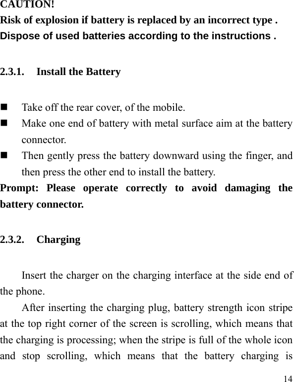  14 CAUTION! Risk of explosion if battery is replaced by an incorrect type . Dispose of used batteries according to the instructions . 2.3.1. Install the Battery  Take off the rear cover, of the mobile.    Make one end of battery with metal surface aim at the battery connector.   Then gently press the battery downward using the finger, and then press the other end to install the battery.   Prompt: Please operate correctly to avoid damaging the battery connector.   2.3.2. Charging Insert the charger on the charging interface at the side end of the phone.   After inserting the charging plug, battery strength icon stripe at the top right corner of the screen is scrolling, which means that the charging is processing; when the stripe is full of the whole icon and stop scrolling, which means that the battery charging is 