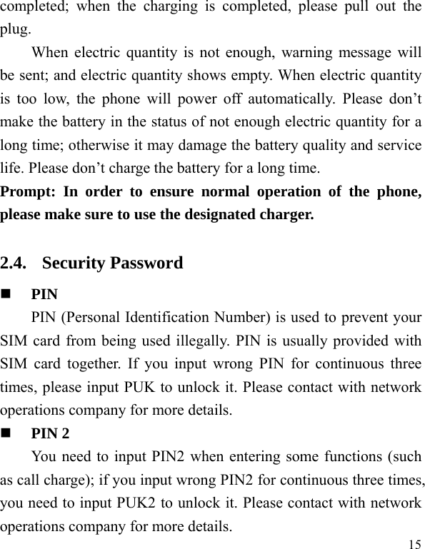  15 completed; when the charging is completed, please pull out the plug.    When electric quantity is not enough, warning message will be sent; and electric quantity shows empty. When electric quantity is too low, the phone will power off automatically. Please don’t make the battery in the status of not enough electric quantity for a long time; otherwise it may damage the battery quality and service life. Please don’t charge the battery for a long time.   Prompt: In order to ensure normal operation of the phone, please make sure to use the designated charger.  2.4. Security Password  PIN  PIN (Personal Identification Number) is used to prevent your SIM card from being used illegally. PIN is usually provided with SIM card together. If you input wrong PIN for continuous three times, please input PUK to unlock it. Please contact with network operations company for more details.    PIN 2 You need to input PIN2 when entering some functions (such as call charge); if you input wrong PIN2 for continuous three times, you need to input PUK2 to unlock it. Please contact with network operations company for more details. 