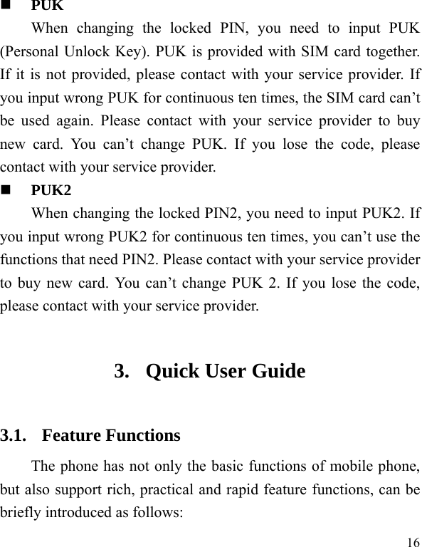  16  PUK When changing the locked PIN, you need to input PUK (Personal Unlock Key). PUK is provided with SIM card together. If it is not provided, please contact with your service provider. If you input wrong PUK for continuous ten times, the SIM card can’t be used again. Please contact with your service provider to buy new card. You can’t change PUK. If you lose the code, please contact with your service provider.    PUK2     When changing the locked PIN2, you need to input PUK2. If you input wrong PUK2 for continuous ten times, you can’t use the functions that need PIN2. Please contact with your service provider to buy new card. You can’t change PUK 2. If you lose the code, please contact with your service provider. 3. Quick User Guide   3.1. Feature Functions The phone has not only the basic functions of mobile phone, but also support rich, practical and rapid feature functions, can be briefly introduced as follows: 