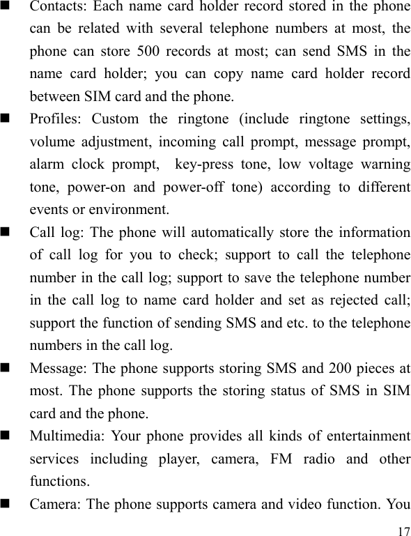  17  Contacts: Each name card holder record stored in the phone can be related with several telephone numbers at most, the phone can store 500 records at most; can send SMS in the name card holder; you can copy name card holder record between SIM card and the phone.  Profiles: Custom the ringtone (include ringtone settings, volume adjustment, incoming call prompt, message prompt, alarm clock prompt,  key-press tone, low voltage warning tone, power-on and power-off tone) according to different events or environment.    Call log: The phone will automatically store the information of call log for you to check; support to call the telephone number in the call log; support to save the telephone number in the call log to name card holder and set as rejected call; support the function of sending SMS and etc. to the telephone numbers in the call log.    Message: The phone supports storing SMS and 200 pieces at most. The phone supports the storing status of SMS in SIM card and the phone.  Multimedia: Your phone provides all kinds of entertainment services including player, camera, FM radio and other functions.   Camera: The phone supports camera and video function. You 