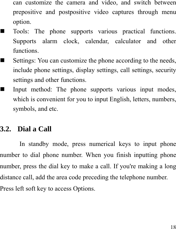  18 can customize the camera and video, and switch between prepositive and postpositive video captures through menu option.  Tools: The phone supports various practical functions. Supports alarm clock, calendar, calculator and other functions.   Settings: You can customize the phone according to the needs, include phone settings, display settings, call settings, security settings and other functions.    Input method: The phone supports various input modes, which is convenient for you to input English, letters, numbers, symbols, and etc.   3.2. Dial a Call In standby mode, press numerical keys to input phone number to dial phone number. When you finish inputting phone number, press the dial key to make a call. If you&apos;re making a long distance call, add the area code preceding the telephone number. Press left soft key to access Options. 