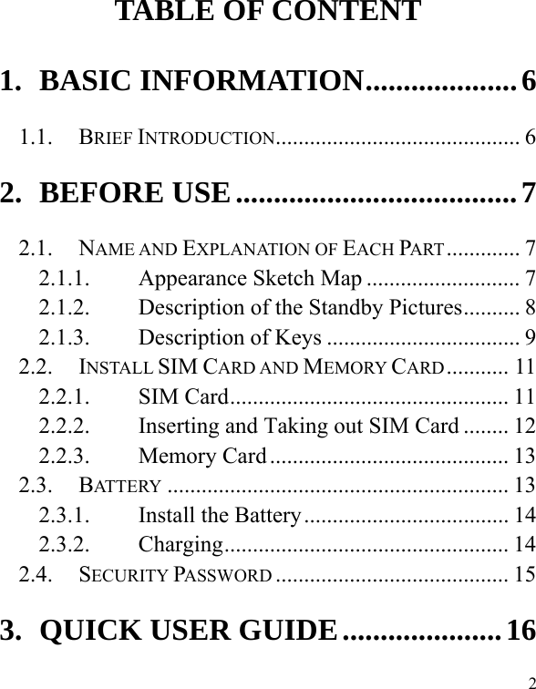  2 TABLE OF CONTENT 1. BASIC INFORMATION .................... 6 1.1. BRIEF INTRODUCTION ...........................................  6 2. BEFORE USE ..................................... 7 2.1. NAME AND EXPLANATION OF EACH PART .............  7 2.1.1. Appearance Sketch Map ........................... 7 2.1.2. Description of the Standby Pictures .......... 8 2.1.3. Description of Keys .................................. 9 2.2. INSTALL SIM CARD AND MEMORY CARD ...........  11 2.2.1. SIM Card ................................................. 11 2.2.2. Inserting and Taking out SIM Card ........ 12 2.2.3. Memory Card .......................................... 13 2.3. BATTERY ............................................................ 13 2.3.1. Install the Battery .................................... 14 2.3.2. Charging ..................................................  14 2.4. SECURITY PASSWORD ......................................... 15 3. QUICK USER GUIDE ..................... 16 