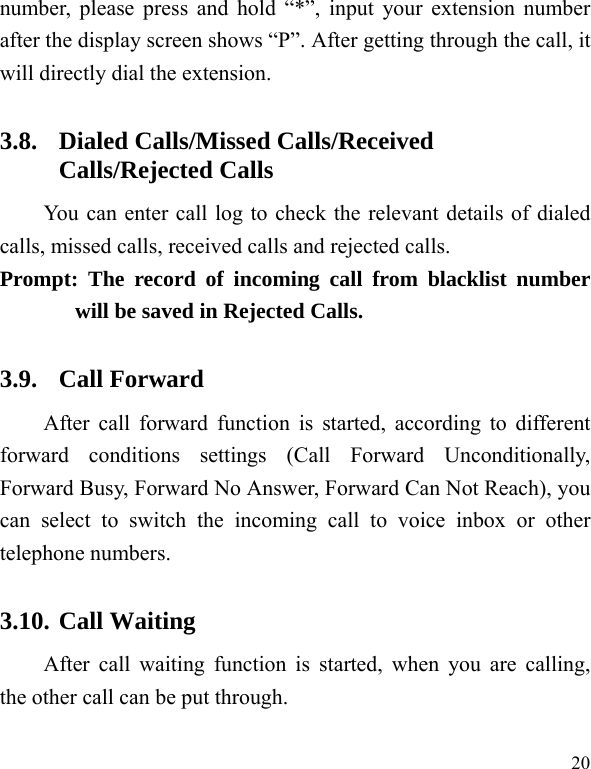  20 number, please press and hold “*”, input your extension number after the display screen shows “P”. After getting through the call, it will directly dial the extension.   3.8. Dialed Calls/Missed Calls/Received Calls/Rejected Calls You can enter call log to check the relevant details of dialed calls, missed calls, received calls and rejected calls.   Prompt: The record of incoming call from blacklist number will be saved in Rejected Calls.   3.9. Call Forward After call forward function is started, according to different forward conditions settings (Call Forward Unconditionally, Forward Busy, Forward No Answer, Forward Can Not Reach), you can select to switch the incoming call to voice inbox or other telephone numbers.   3.10. Call Waiting After call waiting function is started, when you are calling, the other call can be put through.   