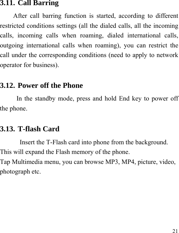  21 3.11. Call Barring After call barring function is started, according to different restricted conditions settings (all the dialed calls, all the incoming calls, incoming calls when roaming, dialed international calls, outgoing international calls when roaming), you can restrict the call under the corresponding conditions (need to apply to network operator for business).   3.12. Power off the Phone In the standby mode, press and hold End key to power off the phone.   3.13. T-flash Card Insert the T-Flash card into phone from the background. This will expand the Flash memory of the phone. Tap Multimedia menu, you can browse MP3, MP4, picture, video, photograph etc. 