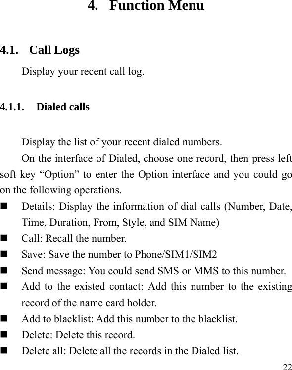  22 4. Function Menu 4.1. Call Logs Display your recent call log. 4.1.1. Dialed calls Display the list of your recent dialed numbers. On the interface of Dialed, choose one record, then press left soft key “Option” to enter the Option interface and you could go on the following operations.  Details: Display the information of dial calls (Number, Date, Time, Duration, From, Style, and SIM Name)  Call: Recall the number.  Save: Save the number to Phone/SIM1/SIM2  Send message: You could send SMS or MMS to this number.  Add to the existed contact: Add this number to the existing record of the name card holder.  Add to blacklist: Add this number to the blacklist.  Delete: Delete this record.  Delete all: Delete all the records in the Dialed list. 