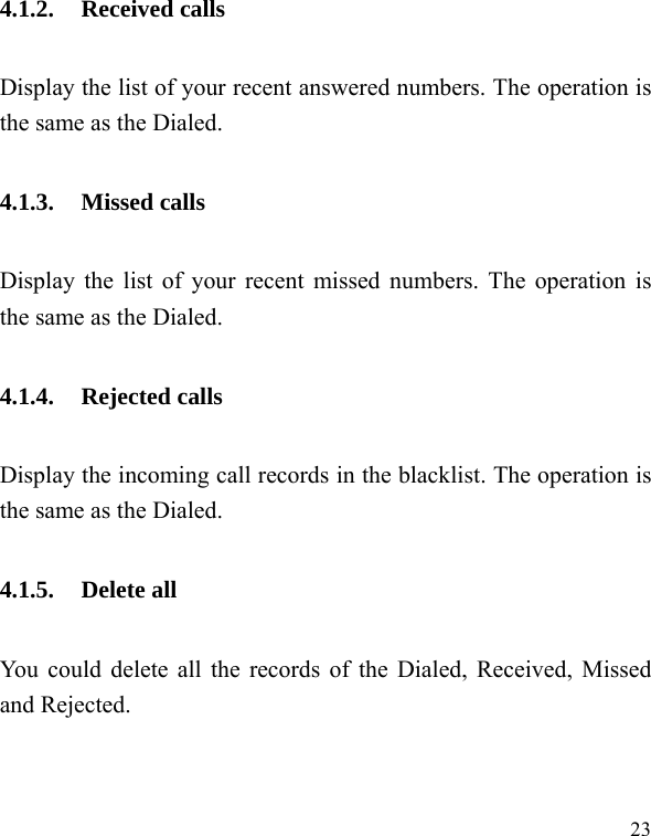  23 4.1.2. Received calls Display the list of your recent answered numbers. The operation is the same as the Dialed. 4.1.3. Missed calls Display the list of your recent missed numbers. The operation is the same as the Dialed. 4.1.4. Rejected calls Display the incoming call records in the blacklist. The operation is the same as the Dialed. 4.1.5. Delete all You could delete all the records of the Dialed, Received, Missed and Rejected. 