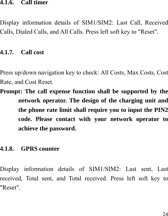  24 4.1.6. Call timer Display information details of SIM1/SIM2: Last Call, Received Calls, Dialed Calls, and All Calls. Press left soft key to &quot;Reset&quot;. 4.1.7. Call cost Press up/down navigation key to check: All Costs, Max Costs, Cost Rate, and Cost Reset. Prompt: The call expense function shall be supported by the network operator. The design of the charging unit and the phone rate limit shall require you to input the PIN2 code. Please contact with your network operator to achieve the password. 4.1.8. GPRS counter Display information details of SIM1/SIM2: Last sent, Last received, Total sent, and Total received. Press left soft key to &quot;Reset&quot;. 
