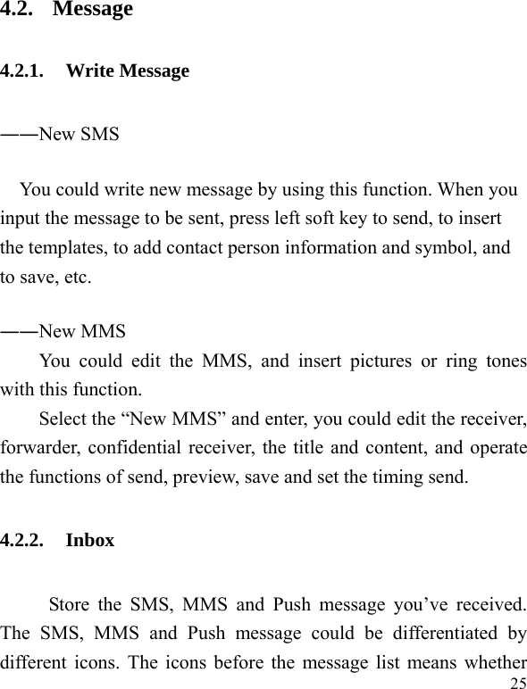  25 4.2. Message 4.2.1. Write Message ――New SMS You could write new message by using this function. When you input the message to be sent, press left soft key to send, to insert the templates, to add contact person information and symbol, and to save, etc. ――New MMS You could edit the MMS, and insert pictures or ring tones with this function. Select the “New MMS” and enter, you could edit the receiver, forwarder, confidential receiver, the title and content, and operate the functions of send, preview, save and set the timing send. 4.2.2. Inbox      Store the SMS, MMS and Push message you’ve received. The SMS, MMS and Push message could be differentiated by different icons. The icons before the message list means whether 