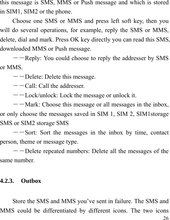  26 this message is SMS, MMS or Push message and which is stored in SIM1, SIM2 or the phone. Choose one SMS or MMS and press left soft key, then you will do several operations, for example, reply the SMS or MMS, delete, dial and mark. Press OK key directly you can read this SMS, downloaded MMS or Push message.   ――Reply: You could choose to reply the addresser by SMS or MMS. ――Delete: Delete this message. ――Call: Call the addresser. －－Lock/unlock: Lock the message or unlock it. ――Mark: Choose this message or all messages in the inbox, or only choose the messages saved in SIM 1, SIM 2, SIM1storage SMS or SIM2 storage SMS ――Sort: Sort the messages in the inbox by time, contact person, theme or message type.   ――Delete repeated numbers: Delete all the messages of the same number. 4.2.3. Outbox Store the SMS and MMS you’ve sent in failure. The SMS and MMS could be differentiated by different icons. The two icons 