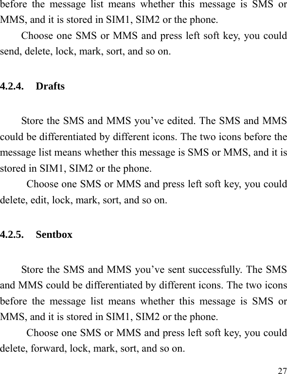  27 before the message list means whether this message is SMS or MMS, and it is stored in SIM1, SIM2 or the phone. Choose one SMS or MMS and press left soft key, you could send, delete, lock, mark, sort, and so on. 4.2.4. Drafts Store the SMS and MMS you’ve edited. The SMS and MMS could be differentiated by different icons. The two icons before the message list means whether this message is SMS or MMS, and it is stored in SIM1, SIM2 or the phone. Choose one SMS or MMS and press left soft key, you could delete, edit, lock, mark, sort, and so on.   4.2.5. Sentbox Store the SMS and MMS you’ve sent successfully. The SMS and MMS could be differentiated by different icons. The two icons before the message list means whether this message is SMS or MMS, and it is stored in SIM1, SIM2 or the phone. Choose one SMS or MMS and press left soft key, you could delete, forward, lock, mark, sort, and so on. 