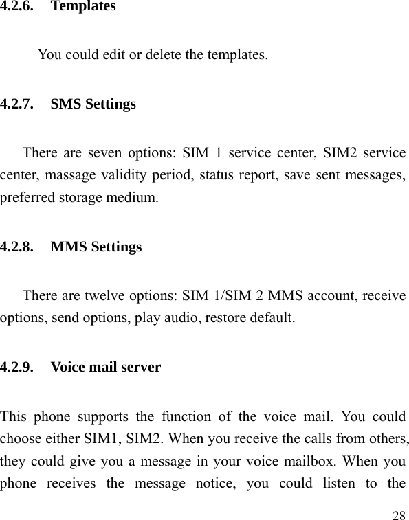  28 4.2.6. Templates           You could edit or delete the templates. 4.2.7. SMS Settings There are seven options: SIM 1 service center, SIM2 service center, massage validity period, status report, save sent messages, preferred storage medium. 4.2.8. MMS Settings There are twelve options: SIM 1/SIM 2 MMS account, receive options, send options, play audio, restore default. 4.2.9. Voice mail server This phone supports the function of the voice mail. You could choose either SIM1, SIM2. When you receive the calls from others, they could give you a message in your voice mailbox. When you phone receives the message notice, you could listen to the 