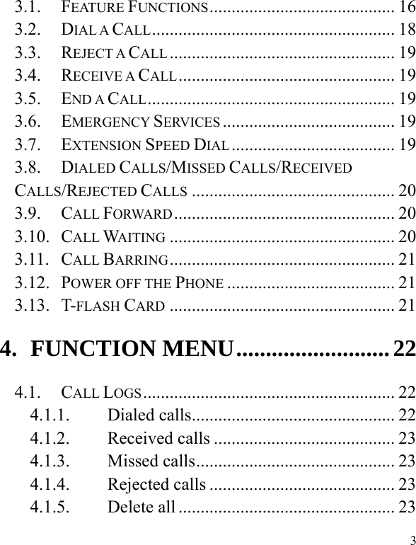  3 3.1. FEATURE FUNCTIONS ..........................................  16 3.2. DIAL A CALL .......................................................  18 3.3. REJECT A CALL ................................................... 19 3.4. RECEIVE A CALL .................................................  19 3.5. END A CALL ........................................................  19 3.6. EMERGENCY SERVICES .......................................  19 3.7. EXTENSION SPEED DIAL .....................................  19 3.8. DIALED CALLS/MISSED CALLS/RECEIVED CALLS/REJECTED CALLS .............................................. 20 3.9. CALL FORWARD ..................................................  20 3.10. CALL WAITING ................................................... 20 3.11. CALL BARRING ...................................................  21 3.12. POWER OFF THE PHONE ...................................... 21 3.13. T-FLASH CARD ................................................... 21 4. FUNCTION MENU .......................... 22 4.1. CALL LOGS .........................................................  22 4.1.1. Dialed calls .............................................. 22 4.1.2. Received calls ......................................... 23 4.1.3. Missed calls ............................................. 23 4.1.4. Rejected calls .......................................... 23 4.1.5. Delete all ................................................. 23 