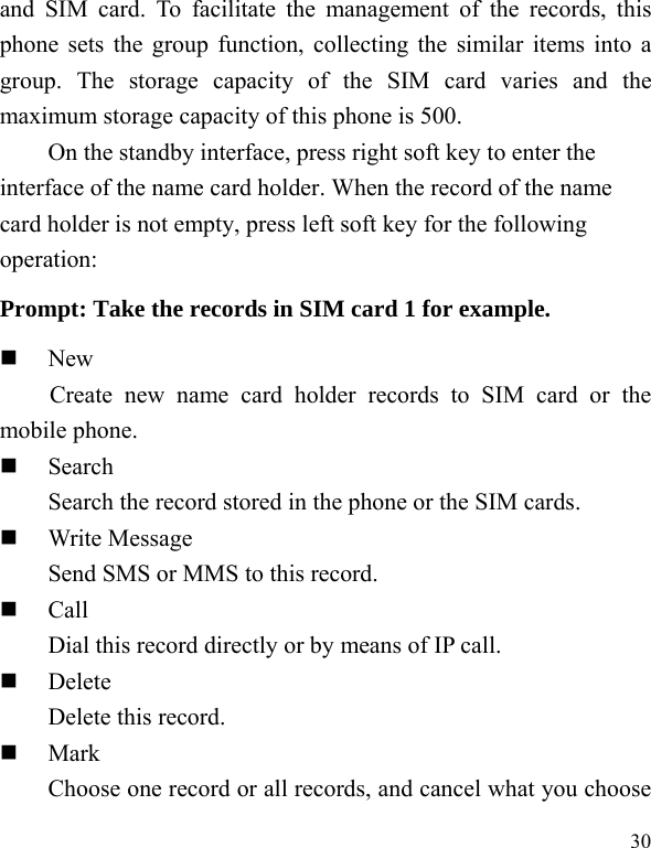  30 and SIM card. To facilitate the management of the records, this phone sets the group function, collecting the similar items into a group. The storage capacity of the SIM card varies and the maximum storage capacity of this phone is 500. On the standby interface, press right soft key to enter the interface of the name card holder. When the record of the name card holder is not empty, press left soft key for the following operation:   Prompt: Take the records in SIM card 1 for example.  New Create new name card holder records to SIM card or the mobile phone.  Search     Search the record stored in the phone or the SIM cards.  Write Message Send SMS or MMS to this record.  Call Dial this record directly or by means of IP call.  Delete Delete this record.  Mark         Choose one record or all records, and cancel what you choose 