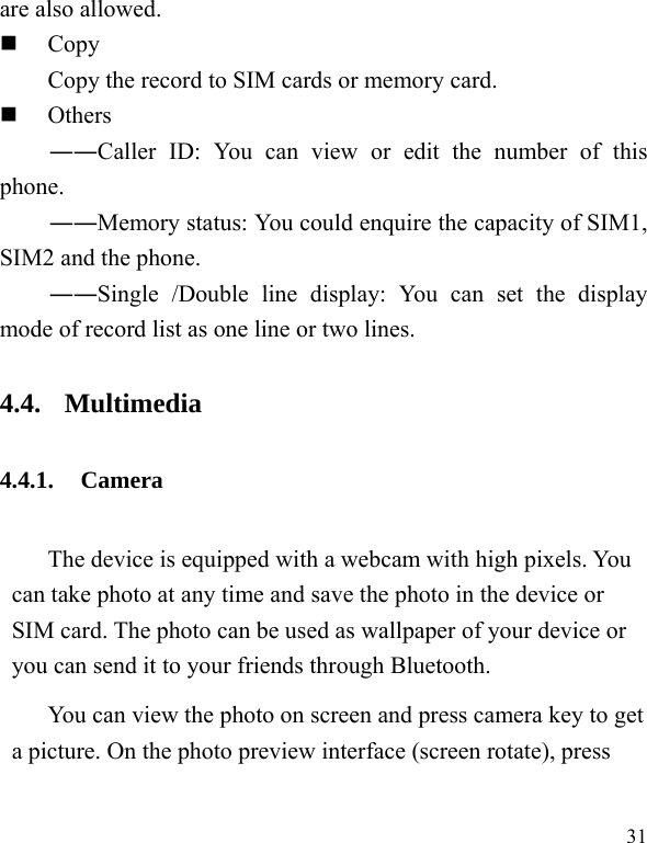 31 are also allowed.  Copy Copy the record to SIM cards or memory card.  Others ――Caller ID: You can view or edit the number of this phone. ――Memory status: You could enquire the capacity of SIM1, SIM2 and the phone. ――Single /Double line display: You can set the display mode of record list as one line or two lines. 4.4. Multimedia 4.4.1. Camera The device is equipped with a webcam with high pixels. You can take photo at any time and save the photo in the device or SIM card. The photo can be used as wallpaper of your device or you can send it to your friends through Bluetooth. You can view the photo on screen and press camera key to get a picture. On the photo preview interface (screen rotate), press 