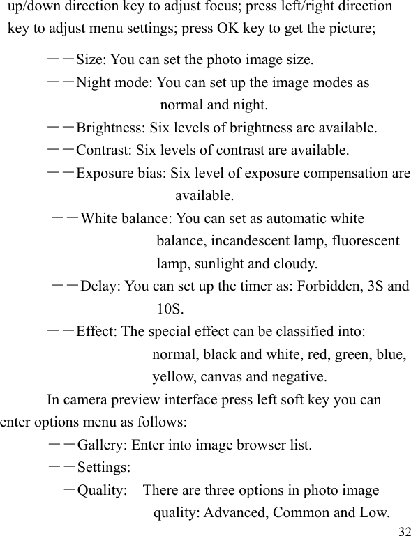  32 up/down direction key to adjust focus; press left/right direction key to adjust menu settings; press OK key to get the picture; ――Size: You can set the photo image size.  ――Night mode: You can set up the image modes as normal and night. ――Brightness: Six levels of brightness are available. ――Contrast: Six levels of contrast are available.  ――Exposure bias: Six level of exposure compensation are available. ――White balance: You can set as automatic white balance, incandescent lamp, fluorescent lamp, sunlight and cloudy. ――Delay: You can set up the timer as: Forbidden, 3S and 10S.   ――Effect: The special effect can be classified into: normal, black and white, red, green, blue, yellow, canvas and negative.   In camera preview interface press left soft key you can enter options menu as follows: ――Gallery: Enter into image browser list. ――Settings: ―Quality:    There are three options in photo image quality: Advanced, Common and Low. 