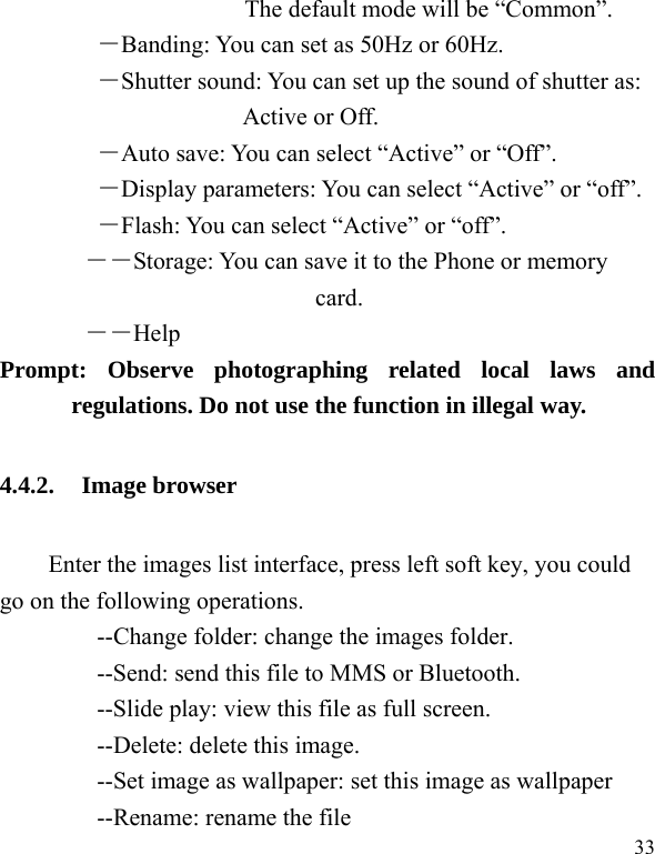  33 The default mode will be “Common”.  ―Banding: You can set as 50Hz or 60Hz. ―Shutter sound: You can set up the sound of shutter as: Active or Off.   ―Auto save: You can select “Active” or “Off”.   ―Display parameters: You can select “Active” or “off”.   ―Flash: You can select “Active” or “off”.   ――Storage: You can save it to the Phone or memory card.        ――Help       Prompt: Observe photographing related local laws and regulations. Do not use the function in illegal way. 4.4.2. Image browser Enter the images list interface, press left soft key, you could go on the following operations.         --Change folder: change the images folder.         --Send: send this file to MMS or Bluetooth.         --Slide play: view this file as full screen.     --Delete: delete this image.         --Set image as wallpaper: set this image as wallpaper     --Rename: rename the file 