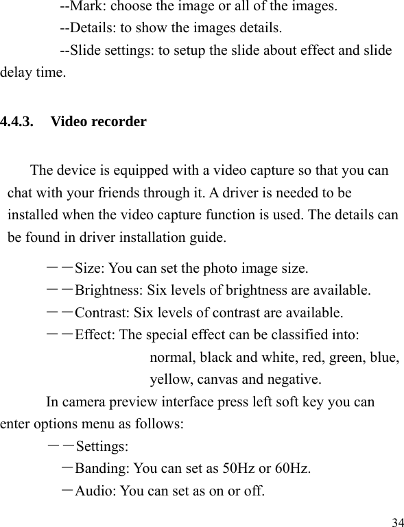  34         --Mark: choose the image or all of the images.         --Details: to show the images details.         --Slide settings: to setup the slide about effect and slide delay time. 4.4.3. Video recorder The device is equipped with a video capture so that you can chat with your friends through it. A driver is needed to be installed when the video capture function is used. The details can be found in driver installation guide. ――Size: You can set the photo image size.  ――Brightness: Six levels of brightness are available. ――Contrast: Six levels of contrast are available.  ――Effect: The special effect can be classified into: normal, black and white, red, green, blue, yellow, canvas and negative.   In camera preview interface press left soft key you can enter options menu as follows: ――Settings: ―Banding: You can set as 50Hz or 60Hz. ―Audio: You can set as on or off. 
