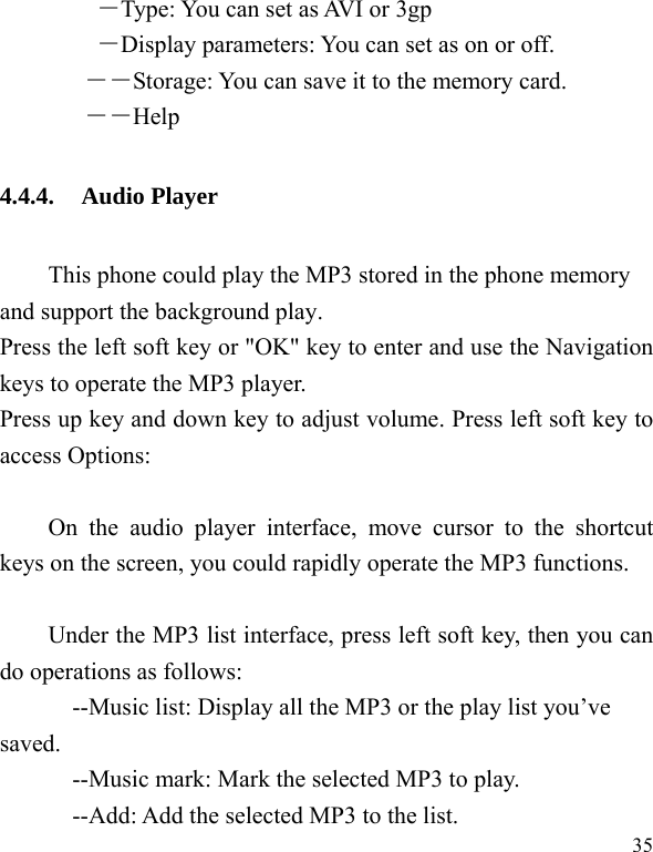  35 ―Type: You can set as AVI or 3gp ―Display parameters: You can set as on or off. ――Storage: You can save it to the memory card.        ――Help 4.4.4. Audio Player This phone could play the MP3 stored in the phone memory and support the background play. Press the left soft key or &quot;OK&quot; key to enter and use the Navigation keys to operate the MP3 player. Press up key and down key to adjust volume. Press left soft key to access Options:  On the audio player interface, move cursor to the shortcut keys on the screen, you could rapidly operate the MP3 functions.  Under the MP3 list interface, press left soft key, then you can do operations as follows: --Music list: Display all the MP3 or the play list you’ve saved. --Music mark: Mark the selected MP3 to play. --Add: Add the selected MP3 to the list. 