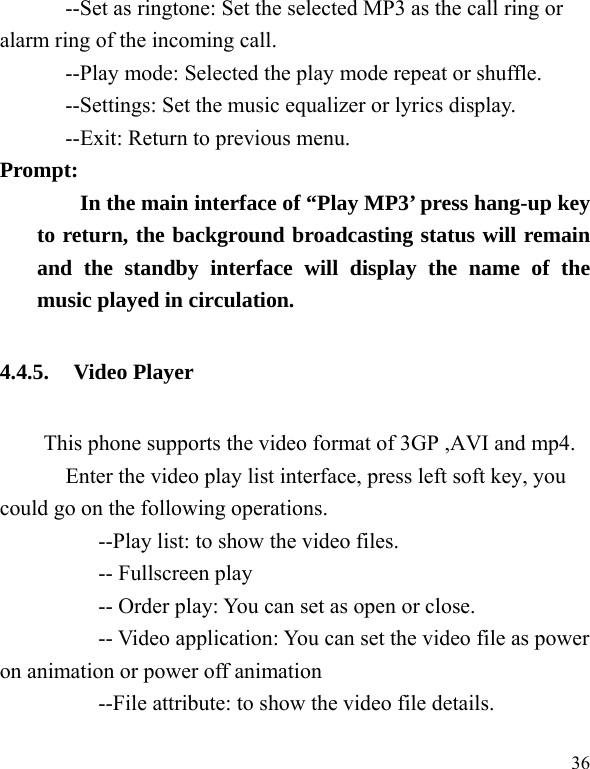  36 --Set as ringtone: Set the selected MP3 as the call ring or alarm ring of the incoming call. --Play mode: Selected the play mode repeat or shuffle. --Settings: Set the music equalizer or lyrics display. --Exit: Return to previous menu. Prompt:   In the main interface of “Play MP3’ press hang-up key to return, the background broadcasting status will remain and the standby interface will display the name of the music played in circulation. 4.4.5. Video Player This phone supports the video format of 3GP ,AVI and mp4.     Enter the video play list interface, press left soft key, you could go on the following operations.           --Play list: to show the video files.      -- Fullscreen play           -- Order play: You can set as open or close. -- Video application: You can set the video file as power on animation or power off animation           --File attribute: to show the video file details. 