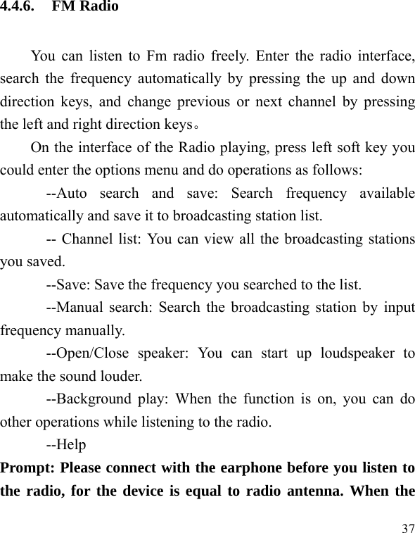  37 4.4.6. FM Radio You can listen to Fm radio freely. Enter the radio interface, search the frequency automatically by pressing the up and down direction keys, and change previous or next channel by pressing the left and right direction keys。 On the interface of the Radio playing, press left soft key you could enter the options menu and do operations as follows:         --Auto search and save: Search frequency available automatically and save it to broadcasting station list.             -- Channel list: You can view all the broadcasting stations you saved.             --Save: Save the frequency you searched to the list.       --Manual search: Search the broadcasting station by input frequency manually.       --Open/Close speaker: You can start up loudspeaker to make the sound louder.       --Background play: When the function is on, you can do other operations while listening to the radio.       --Help Prompt: Please connect with the earphone before you listen to the radio, for the device is equal to radio antenna. When the 
