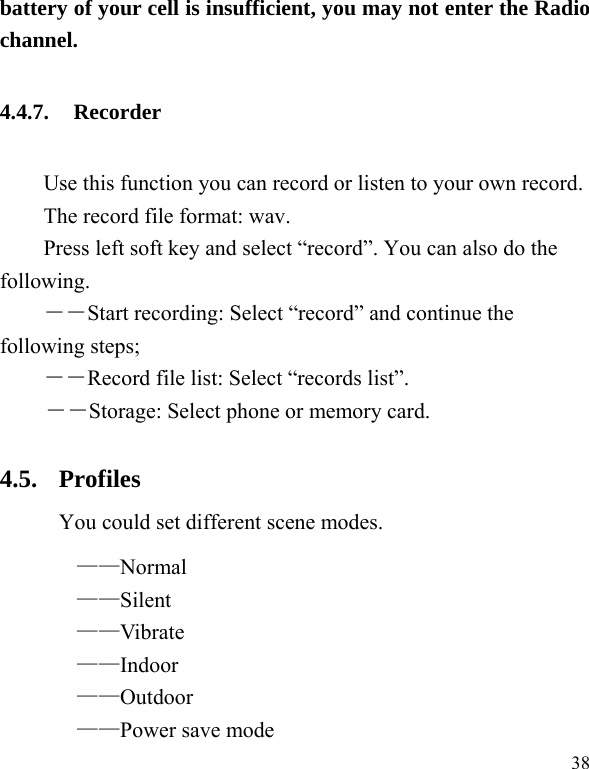  38 battery of your cell is insufficient, you may not enter the Radio channel. 4.4.7. Recorder Use this function you can record or listen to your own record. The record file format: wav. Press left soft key and select “record”. You can also do the following.  ――Start recording: Select “record” and continue the following steps;   ――Record file list: Select “records list”.   ――Storage: Select phone or memory card. 4.5. Profiles You could set different scene modes. ——Normal ——Silent ——Vibrate ——Indoor ——Outdoor ——Power save mode   