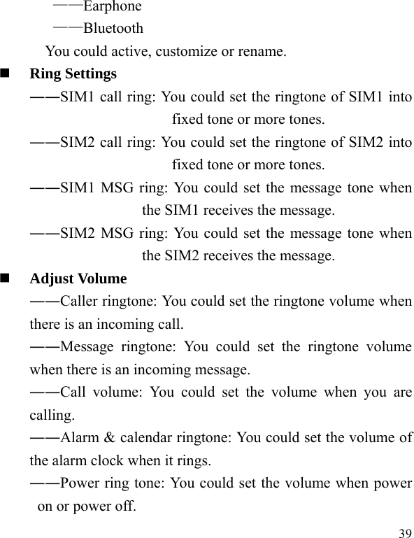  39 ——Earphone ——Bluetooth You could active, customize or rename.  Ring Settings   ――SIM1 call ring: You could set the ringtone of SIM1 into fixed tone or more tones. ――SIM2 call ring: You could set the ringtone of SIM2 into fixed tone or more tones. ――SIM1 MSG ring: You could set the message tone when the SIM1 receives the message. ――SIM2 MSG ring: You could set the message tone when the SIM2 receives the message.  Adjust Volume ――Caller ringtone: You could set the ringtone volume when there is an incoming call. ――Message ringtone: You could set the ringtone volume when there is an incoming message. ――Call volume: You could set the volume when you are calling. ――Alarm &amp; calendar ringtone: You could set the volume of the alarm clock when it rings. ――Power ring tone: You could set the volume when power on or power off. 