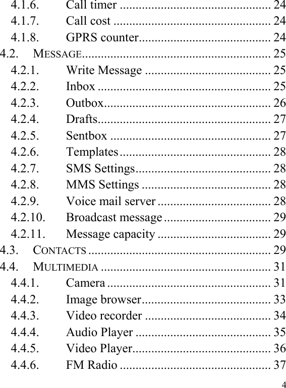  4 4.1.6. Call timer ................................................ 24 4.1.7. Call cost .................................................. 24 4.1.8. GPRS counter .......................................... 24 4.2. MESSAGE ............................................................  25 4.2.1. Write Message ........................................ 25 4.2.2. Inbox ....................................................... 25 4.2.3. Outbox .....................................................  26 4.2.4. Drafts .......................................................  27 4.2.5. Sentbox ................................................... 27 4.2.6. Templates ................................................  28 4.2.7. SMS Settings ........................................... 28 4.2.8. MMS Settings ......................................... 28 4.2.9. Voice mail server .................................... 28 4.2.10. Broadcast message .................................. 29 4.2.11. Message capacity .................................... 29 4.3. CONTACTS .......................................................... 29 4.4. MULTIMEDIA ...................................................... 31 4.4.1. Camera .................................................... 31 4.4.2. Image browser ......................................... 33 4.4.3. Video recorder ........................................ 34 4.4.4. Audio Player ........................................... 35 4.4.5. Video Player ............................................ 36 4.4.6. FM Radio ................................................ 37 