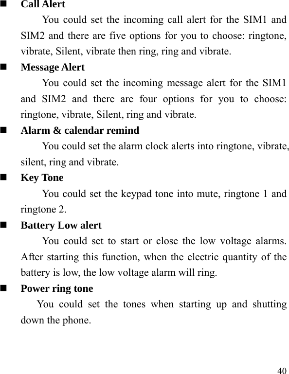  40  Call Alert You could set the incoming call alert for the SIM1 and SIM2 and there are five options for you to choose: ringtone, vibrate, Silent, vibrate then ring, ring and vibrate.  Message Alert You could set the incoming message alert for the SIM1 and SIM2 and there are four options for you to choose: ringtone, vibrate, Silent, ring and vibrate.  Alarm &amp; calendar remind You could set the alarm clock alerts into ringtone, vibrate, silent, ring and vibrate.  Key Tone You could set the keypad tone into mute, ringtone 1 and ringtone 2.  Battery Low alert You could set to start or close the low voltage alarms. After starting this function, when the electric quantity of the battery is low, the low voltage alarm will ring.  Power ring tone You could set the tones when starting up and shutting down the phone. 
