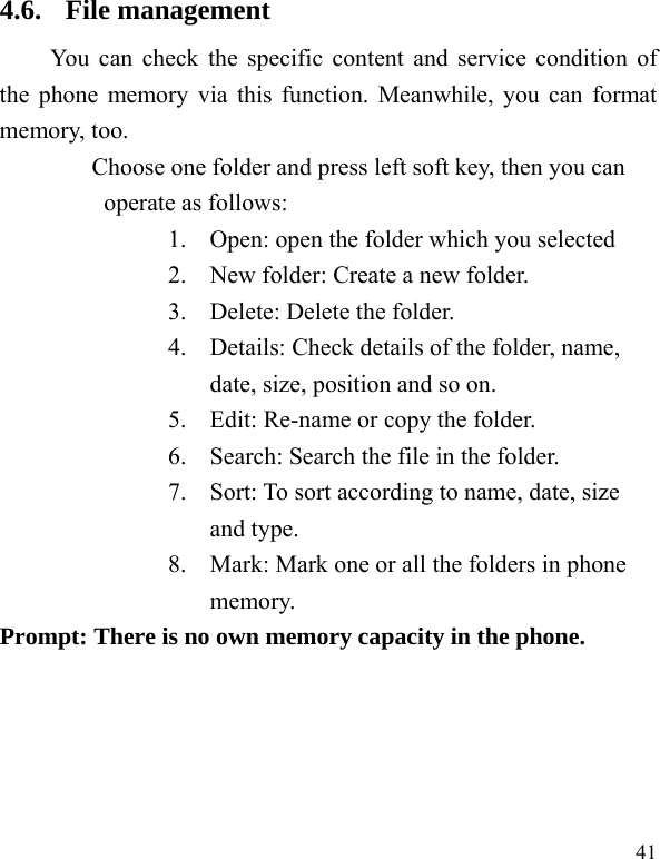 41 4.6. File management You can check the specific content and service condition of the phone memory via this function. Meanwhile, you can format memory, too.   Choose one folder and press left soft key, then you can operate as follows: 1. Open: open the folder which you selected 2. New folder: Create a new folder. 3. Delete: Delete the folder. 4. Details: Check details of the folder, name, date, size, position and so on. 5. Edit: Re-name or copy the folder. 6. Search: Search the file in the folder. 7. Sort: To sort according to name, date, size and type. 8. Mark: Mark one or all the folders in phone memory. Prompt: There is no own memory capacity in the phone. 