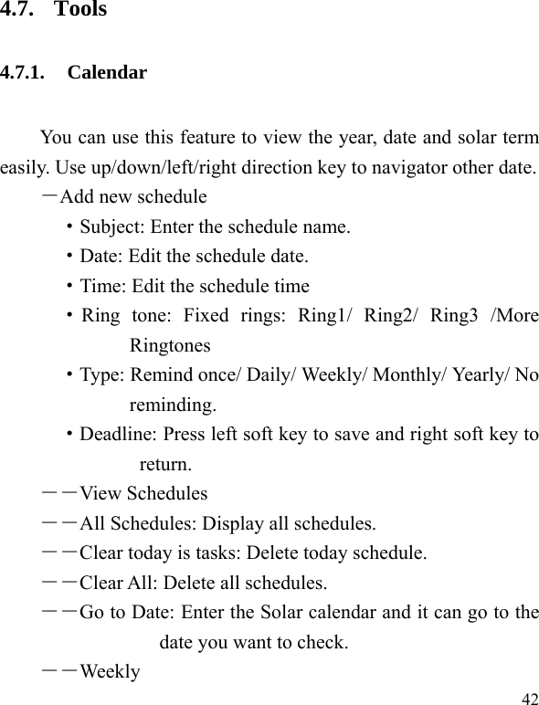  42 4.7. Tools 4.7.1. Calendar  You can use this feature to view the year, date and solar term easily. Use up/down/left/right direction key to navigator other date. －Add new schedule ·Subject: Enter the schedule name. ·Date: Edit the schedule date. ·Time: Edit the schedule time ·Ring tone: Fixed rings: Ring1/ Ring2/ Ring3 /More Ringtones ·Type: Remind once/ Daily/ Weekly/ Monthly/ Yearly/ No reminding. ·Deadline: Press left soft key to save and right soft key to return. ――View Schedules  ――All Schedules: Display all schedules. ――Clear today is tasks: Delete today schedule. ――Clear All: Delete all schedules. ――Go to Date: Enter the Solar calendar and it can go to the date you want to check. ――Weekly 