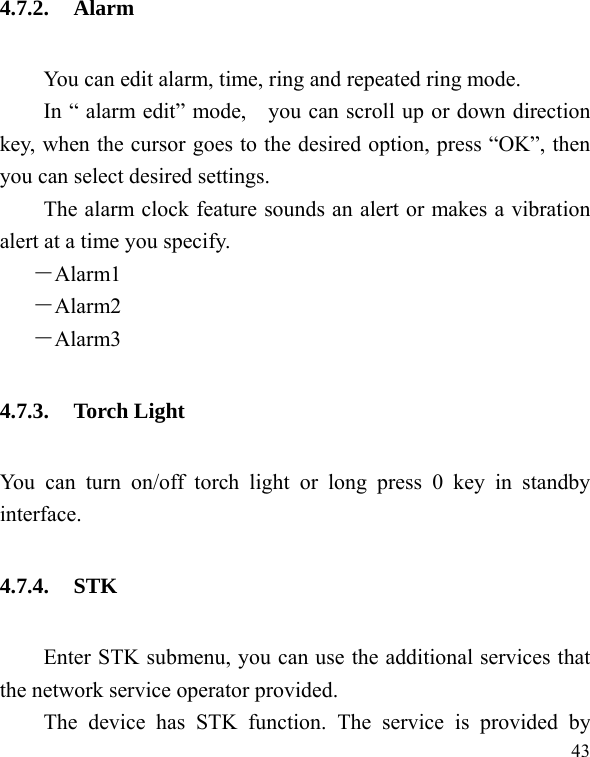  43 4.7.2. Alarm You can edit alarm, time, ring and repeated ring mode. In “ alarm edit” mode,    you can scroll up or down direction key, when the cursor goes to the desired option, press “OK”, then you can select desired settings. The alarm clock feature sounds an alert or makes a vibration alert at a time you specify.   －Alarm1 －Alarm2  －Alarm3 4.7.3. Torch Light You can turn on/off torch light or long press 0 key in standby interface. 4.7.4. STK Enter STK submenu, you can use the additional services that the network service operator provided. The device has STK function. The service is provided by 