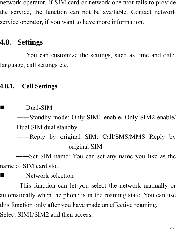  44 network operator. If SIM card or network operator fails to provide the service, the function can not be available. Contact network service operator, if you want to have more information. 4.8. Settings       You can customize the settings, such as time and date, language, call settings etc. 4.8.1. Call Settings  Dual-SIM ――Standby mode: Only SIM1 enable/ Only SIM2 enable/ Dual SIM dual standby ――Reply by original SIM: Call/SMS/MMS Reply by original SIM ――Set SIM name: You can set any name you like as the name of SIM card slot.  Network selection This function can let you select the network manually or automatically when the phone is in the roaming state. You can use this function only after you have made an effective roaming. Select SIM1/SIM2 and then access: 