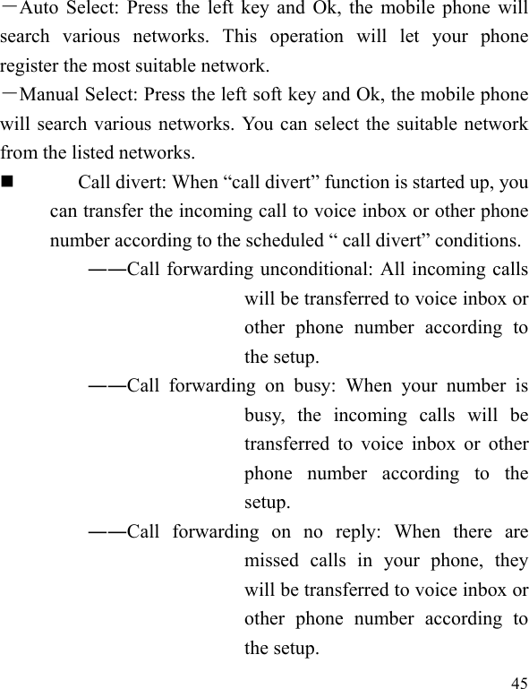  45 －Auto Select: Press the left key and Ok, the mobile phone will search various networks. This operation will let your phone register the most suitable network. －Manual Select: Press the left soft key and Ok, the mobile phone will search various networks. You can select the suitable network from the listed networks.    Call divert: When “call divert” function is started up, you can transfer the incoming call to voice inbox or other phone number according to the scheduled “ call divert” conditions. ――Call forwarding unconditional: All incoming calls will be transferred to voice inbox or other phone number according to the setup.   ――Call forwarding on busy: When your number is busy, the incoming calls will be transferred to voice inbox or other phone number according to the setup.  ――Call forwarding on no reply: When there are missed calls in your phone, they will be transferred to voice inbox or other phone number according to the setup.   