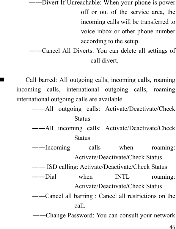  46 ――Divert If Unreachable: When your phone is power off or out of the service area, the incoming calls will be transferred to voice inbox or other phone number according to the setup.   ――Cancel All Diverts: You can delete all settings of call divert.   Call barred: All outgoing calls, incoming calls, roaming incoming calls, international outgoing calls, roaming international outgoing calls are available.  ――All outgoing calls: Activate/Deactivate/Check Status  ――All incoming calls: Activate/Deactivate/Check Status  ――Incoming calls when roaming: Activate/Deactivate/Check Status  ―― ISD calling: Activate/Deactivate/Check Status  ――Dial when INTL roaming: Activate/Deactivate/Check Status ――Cancel all barring : Cancel all restrictions on the call. ――Change Password: You can consult your network 