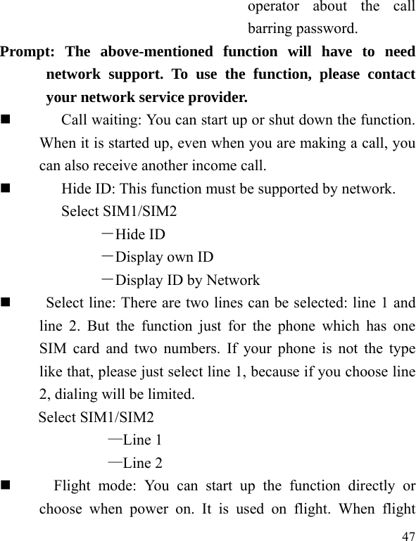  47 operator about the call barring password. Prompt: The above-mentioned function will have to need network support. To use the function, please contact your network service provider.   Call waiting: You can start up or shut down the function. When it is started up, even when you are making a call, you can also receive another income call.          Hide ID: This function must be supported by network. Select SIM1/SIM2 －Hide ID －Display own ID －Display ID by Network      Select line: There are two lines can be selected: line 1 and line 2. But the function just for the phone which has one SIM card and two numbers. If your phone is not the type like that, please just select line 1, because if you choose line 2, dialing will be limited.        Select SIM1/SIM2 —Line 1 —Line 2     Flight mode: You can start up the function directly or choose when power on. It is used on flight. When flight 