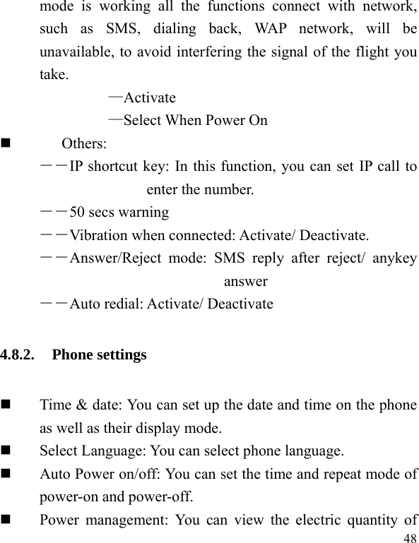  48 mode is working all the functions connect with network, such as SMS, dialing back, WAP network, will be unavailable, to avoid interfering the signal of the flight you take.  —Activate —Select When Power On  Others: ――IP shortcut key: In this function, you can set IP call to enter the number. ――50 secs warning ――Vibration when connected: Activate/ Deactivate. ――Answer/Reject mode: SMS reply after reject/ anykey answer ――Auto redial: Activate/ Deactivate 4.8.2. Phone settings  Time &amp; date: You can set up the date and time on the phone as well as their display mode.  Select Language: You can select phone language.  Auto Power on/off: You can set the time and repeat mode of power-on and power-off.  Power management: You can view the electric quantity of 