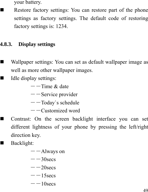  49 your battery.    Restore factory settings: You can restore part of the phone settings as factory settings. The default code of restoring factory settings is: 1234. 4.8.3. Display settings  Wallpaper settings: You can set as default wallpaper image as well as more other wallpaper images.  Idle display settings:   ――Time &amp; date ――Service provider ――Today`s schedule ――Customized word    Contrast: On the screen backlight interface you can set different lightness of your phone by pressing the left/right direction key.  Backlight:  ――Always on ――30secs ――20secs ――15secs ――10secs 