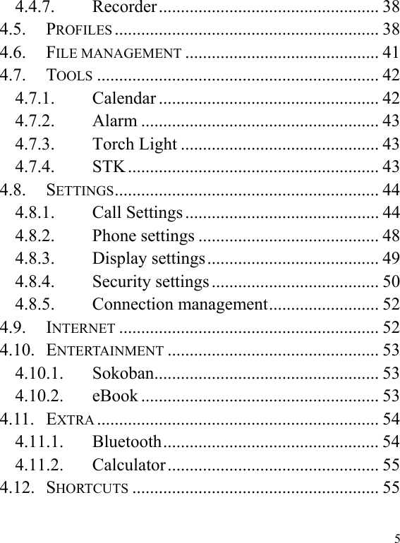  5 4.4.7. Recorder ..................................................  38 4.5. PROFILES ............................................................ 38 4.6. FILE MANAGEMENT ............................................ 41 4.7. TOOLS ................................................................ 42 4.7.1. Calendar .................................................. 42 4.7.2. Alarm ...................................................... 43 4.7.3. Torch Light ............................................. 43 4.7.4. STK ......................................................... 43 4.8. SETTINGS ............................................................  44 4.8.1. Call Settings ............................................ 44 4.8.2. Phone settings ......................................... 48 4.8.3. Display settings ....................................... 49 4.8.4. Security settings ...................................... 50 4.8.5. Connection management ......................... 52 4.9. INTERNET ........................................................... 52 4.10. ENTERTAINMENT ................................................ 53 4.10.1. Sokoban ...................................................  53 4.10.2. eBook ...................................................... 53 4.11. EXTRA ................................................................  54 4.11.1. Bluetooth .................................................  54 4.11.2. Calculator ................................................  55 4.12. SHORTCUTS ........................................................ 55 