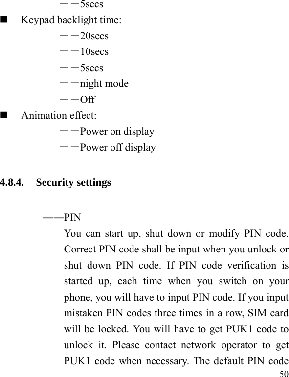  50 ――5secs   Keypad backlight time:   ――20secs ――10secs ――5secs ――night mode ――Off  Animation effect: ――Power on display ――Power off display 4.8.4. Security settings ――PIN   You can start up, shut down or modify PIN code. Correct PIN code shall be input when you unlock or shut down PIN code. If PIN code verification is started up, each time when you switch on your phone, you will have to input PIN code. If you input mistaken PIN codes three times in a row, SIM card will be locked. You will have to get PUK1 code to unlock it. Please contact network operator to get PUK1 code when necessary. The default PIN code 