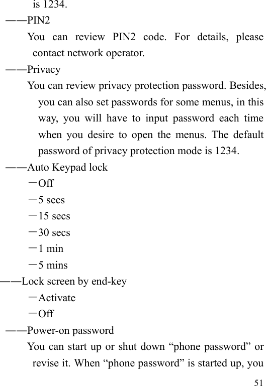  51 is 1234.        ――PIN2             You  can  review  PIN2  code.  For  details,  please contact network operator.        ――Privacy             You can review privacy protection password. Besides, you can also set passwords for some menus, in this way, you will have to input password each time when you desire to open the menus. The default password of privacy protection mode is 1234. ――Auto Keypad lock －Off －5 secs －15 secs －30 secs －1 min －5 mins ――Lock screen by end-key －Activate －Off ――Power-on password You can start up or shut down “phone password” or revise it. When “phone password” is started up, you 