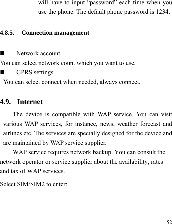  52 will have to input “password” each time when you use the phone. The default phone password is 1234. 4.8.5. Connection management  Network account You can select network count which you want to use.  GPRS settings You can select connect when needed, always connect. 4.9. Internet The device is compatible with WAP service. You can visit various WAP services, for instance, news, weather forecast and airlines etc. The services are specially designed for the device and are maintained by WAP service supplier.   WAP service requires network backup. You can consult the network operator or service supplier about the availability, rates and tax of WAP services.  Select SIM/SIM2 to enter: 