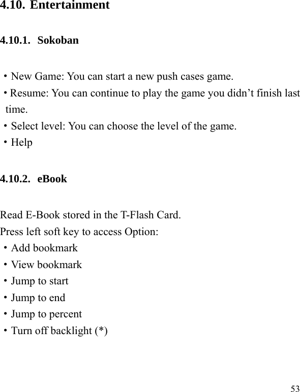  53 4.10. Entertainment 4.10.1. Sokoban ·New Game: You can start a new push cases game. ·Resume: You can continue to play the game you didn’t finish last time. ·Select level: You can choose the level of the game. ·Help 4.10.2. eBook  Read E-Book stored in the T-Flash Card.   Press left soft key to access Option: ·Add bookmark ·View bookmark ·Jump to start ·Jump to end ·Jump to percent ·Turn off backlight (*) 