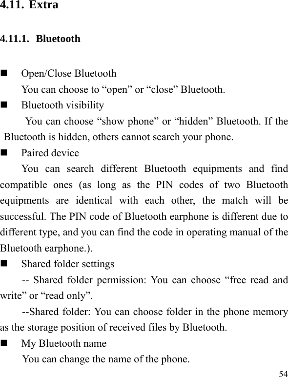  54 4.11. Extra 4.11.1. Bluetooth  Open/Close Bluetooth You can choose to “open” or “close” Bluetooth.  Bluetooth visibility You can choose “show phone” or “hidden” Bluetooth. If the Bluetooth is hidden, others cannot search your phone.  Paired device You can search different Bluetooth equipments and find compatible ones (as long as the PIN codes of two Bluetooth equipments are identical with each other, the match will be successful. The PIN code of Bluetooth earphone is different due to different type, and you can find the code in operating manual of the Bluetooth earphone.).  Shared folder settings -- Shared folder permission: You can choose “free read and write” or “read only”. --Shared folder: You can choose folder in the phone memory as the storage position of received files by Bluetooth.  My Bluetooth name You can change the name of the phone. 