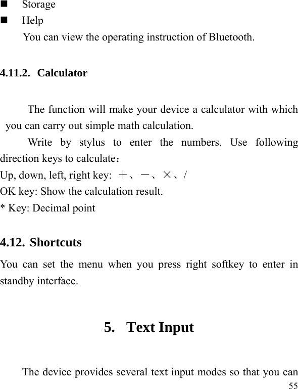  55  Storage  Help You can view the operating instruction of Bluetooth. 4.11.2. Calculator The function will make your device a calculator with which you can carry out simple math calculation. Write by stylus to enter the numbers. Use following direction keys to calculate： Up, down, left, right key:  ＋、－、×、/ OK key: Show the calculation result. * Key: Decimal point 4.12. Shortcuts You can set the menu when you press right softkey to enter in standby interface.   5. Text Input The device provides several text input modes so that you can 