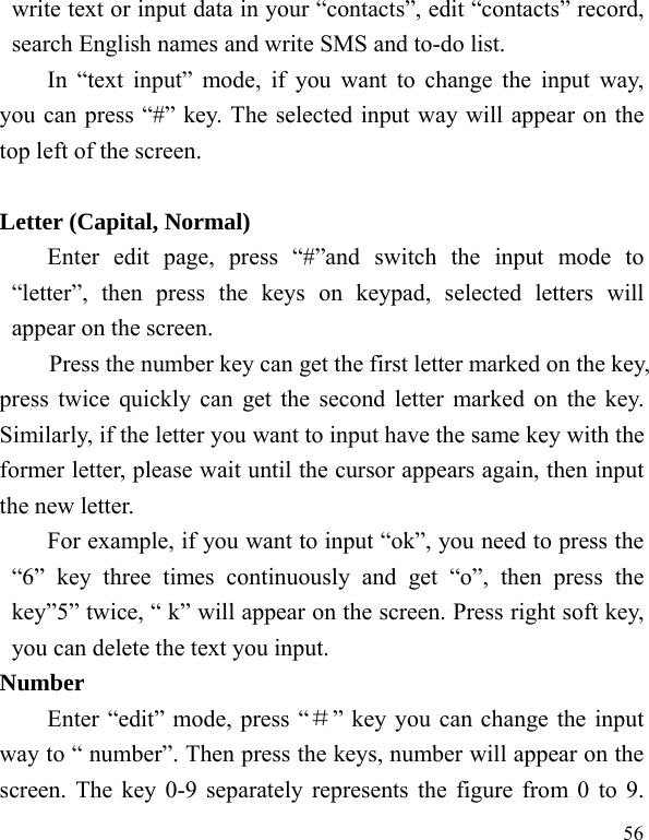  56 write text or input data in your “contacts”, edit “contacts” record, search English names and write SMS and to-do list. In “text input” mode, if you want to change the input way, you can press “#” key. The selected input way will appear on the top left of the screen.  Letter (Capital, Normal) Enter edit page, press “#”and switch the input mode to “letter”, then press the keys on keypad, selected letters will appear on the screen. Press the number key can get the first letter marked on the key, press twice quickly can get the second letter marked on the key. Similarly, if the letter you want to input have the same key with the former letter, please wait until the cursor appears again, then input the new letter. For example, if you want to input “ok”, you need to press the “6” key three times continuously and get “o”, then press the key”5” twice, “ k” will appear on the screen. Press right soft key, you can delete the text you input. Number Enter “edit” mode, press “＃” key you can change the input way to “ number”. Then press the keys, number will appear on the screen. The key 0-9 separately represents the figure from 0 to 9. 