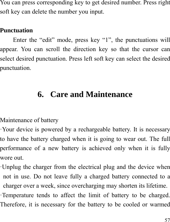  57 You can press corresponding key to get desired number. Press right soft key can delete the number you input.  Punctuation Enter the “edit” mode, press key “1”, the punctuations will appear. You can scroll the direction key so that the cursor can select desired punctuation. Press left soft key can select the desired punctuation. 6. Care and Maintenance Maintenance of battery ·Your device is powered by a rechargeable battery. It is necessary to have the battery charged when it is going to wear out. The full performance of a new battery is achieved only when it is fully wore out. ·Unplug the charger from the electrical plug and the device when not in use. Do not leave fully a charged battery connected to a charger over a week, since overcharging may shorten its lifetime. ·Temperature tends to affect the limit of battery to be charged. Therefore, it is necessary for the battery to be cooled or warmed 