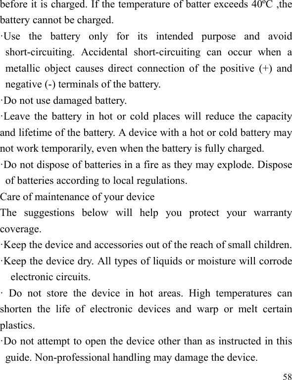  58 before it is charged. If the temperature of batter exceeds 40ºC ,the battery cannot be charged. ·Use the battery only for its intended purpose and avoid short-circuiting. Accidental short-circuiting can occur when a metallic object causes direct connection of the positive (+) and negative (-) terminals of the battery.   ·Do not use damaged battery. ·Leave the battery in hot or cold places will reduce the capacity and lifetime of the battery. A device with a hot or cold battery may not work temporarily, even when the battery is fully charged. ·Do not dispose of batteries in a fire as they may explode. Dispose of batteries according to local regulations. Care of maintenance of your device The suggestions below will help you protect your warranty coverage.  ·Keep the device and accessories out of the reach of small children. ·Keep the device dry. All types of liquids or moisture will corrode electronic circuits. · Do not store the device in hot areas. High temperatures can shorten the life of electronic devices and warp or melt certain plastics. ·Do not attempt to open the device other than as instructed in this guide. Non-professional handling may damage the device. 